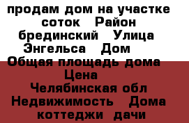 продам дом на участке20 соток › Район ­ брединский › Улица ­ Энгельса › Дом ­ 8 › Общая площадь дома ­ 50 › Цена ­ 600 - Челябинская обл. Недвижимость » Дома, коттеджи, дачи продажа   